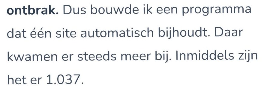 Tekstfragment: ontbrak. Dus bouwde ik een programma dat één site automatisch bijhoudt. Daar kwamen er steeds meer bij. Inmiddels zijn het er 1.037.